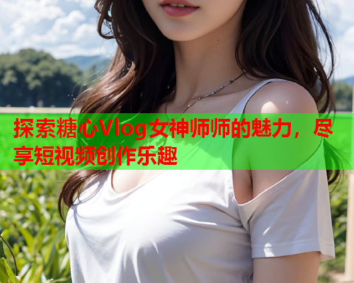 探索糖心Vlog女神师师的魅力，尽享短视频创作乐趣  第1张
