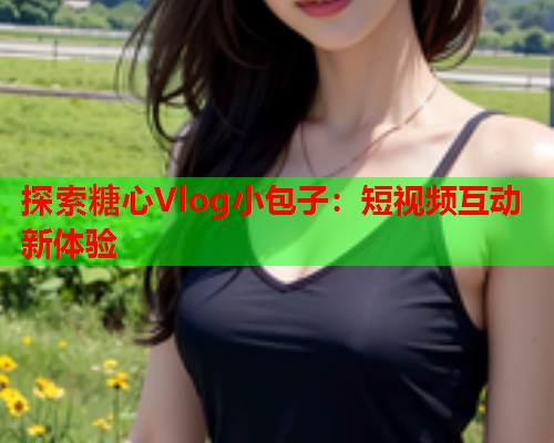 探索糖心Vlog小包子：短视频互动新体验  第2张
