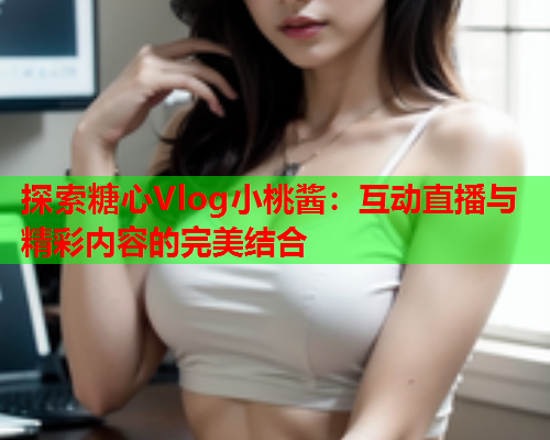 探索糖心Vlog小桃酱：互动直播与精彩内容的完美结合  第1张