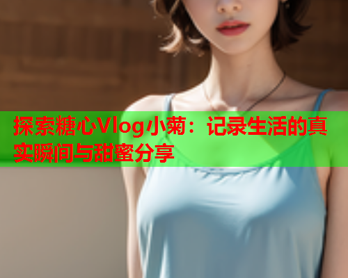 探索糖心Vlog小菊：记录生活的真实瞬间与甜蜜分享  第1张