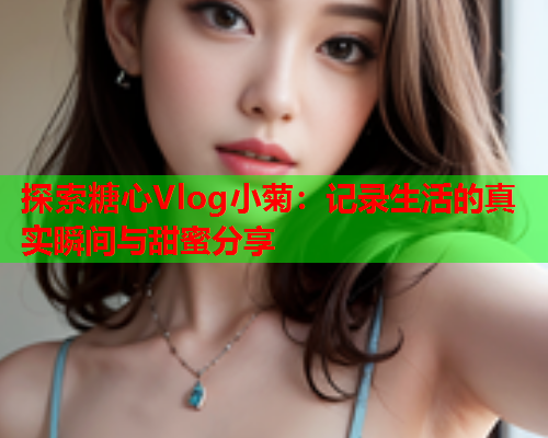 探索糖心Vlog小菊：记录生活的真实瞬间与甜蜜分享  第2张
