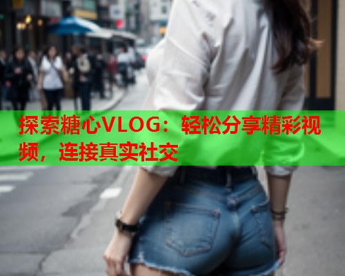 探索糖心VLOG：轻松分享精彩视频，连接真实社交  第1张