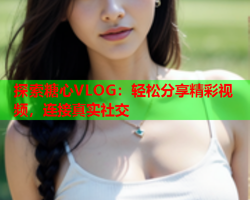探索糖心VLOG：轻松分享精彩视频，连接真实社交  第2张