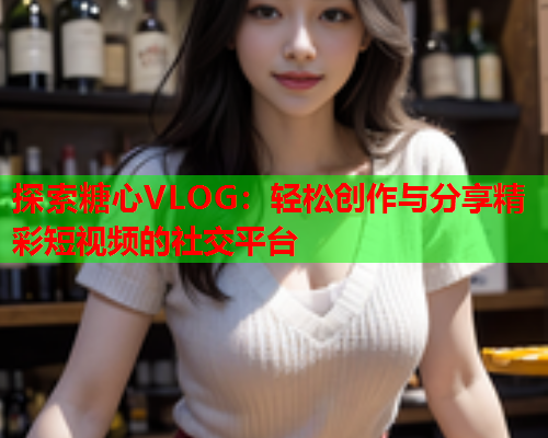 探索糖心VLOG：轻松创作与分享精彩短视频的社交平台  第2张