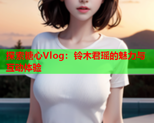 探索糖心Vlog：铃木君瑶的魅力与互动体验  第1张