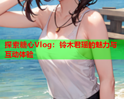 探索糖心Vlog：铃木君瑶的魅力与互动体验  第2张