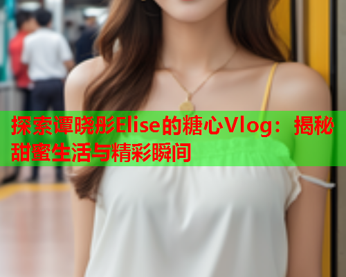 探索谭晓彤Elise的糖心Vlog：揭秘甜蜜生活与精彩瞬间  第2张