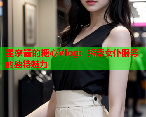 星奈酱的糖心Vlog：探索女仆服务的独特魅力  第1张