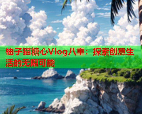 柚子猫糖心Vlog八重：探索创意生活的无限可能  第2张