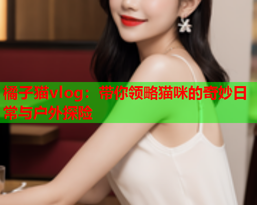 橘子猫vlog：带你领略猫咪的奇妙日常与户外探险  第1张