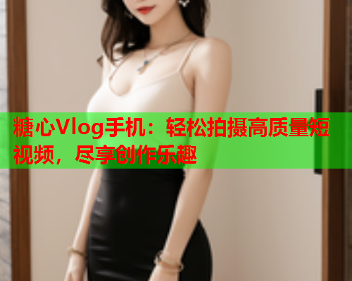 糖心Vlog手机：轻松拍摄高质量短视频，尽享创作乐趣  第1张