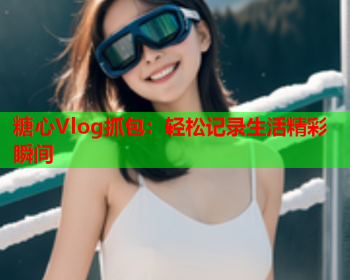 糖心Vlog抓包：轻松记录生活精彩瞬间  第1张