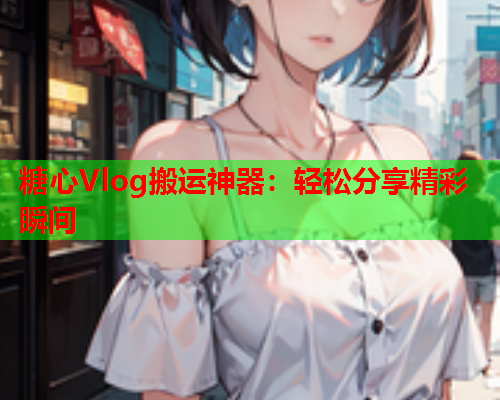 糖心Vlog搬运神器：轻松分享精彩瞬间  第2张