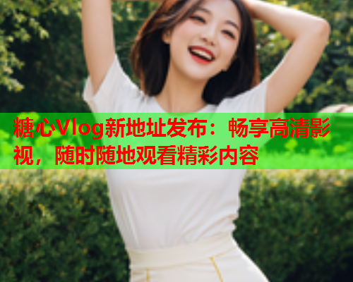 糖心Vlog新地址发布：畅享高清影视，随时随地观看精彩内容  第2张