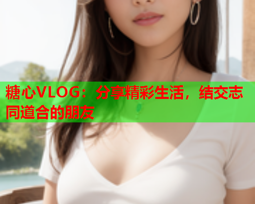 糖心VLOG：分享精彩生活，结交志同道合的朋友  第2张