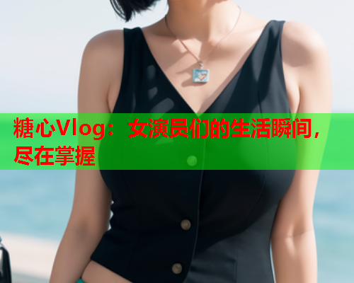糖心Vlog：女演员们的生活瞬间，尽在掌握  第1张