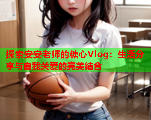 探索安安老师的糖心Vlog：生活分享与自我关爱的完美结合  第1张