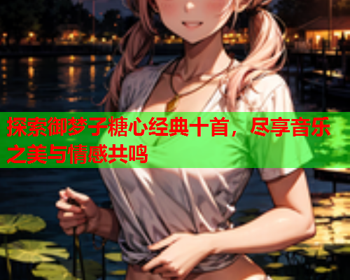 探索御梦子糖心经典十首，尽享音乐之美与情感共鸣  第1张