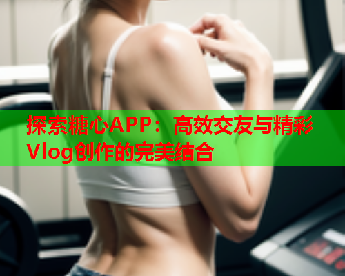 探索糖心APP：高效交友与精彩Vlog创作的完美结合  第1张
