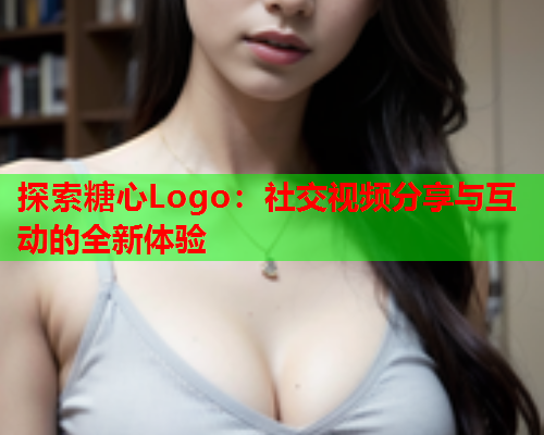 探索糖心Logo：社交视频分享与互动的全新体验  第1张