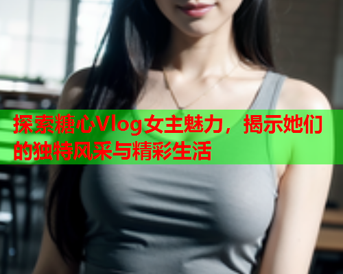 探索糖心Vlog女主魅力，揭示她们的独特风采与精彩生活  第1张