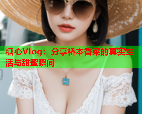 糖心Vlog：分享桥本香菜的真实生活与甜蜜瞬间  第2张