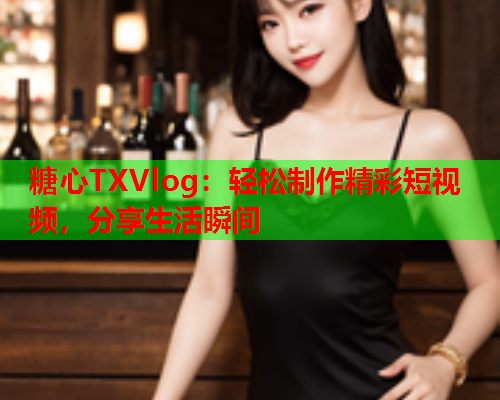 糖心TXVlog：轻松制作精彩短视频，分享生活瞬间  第1张