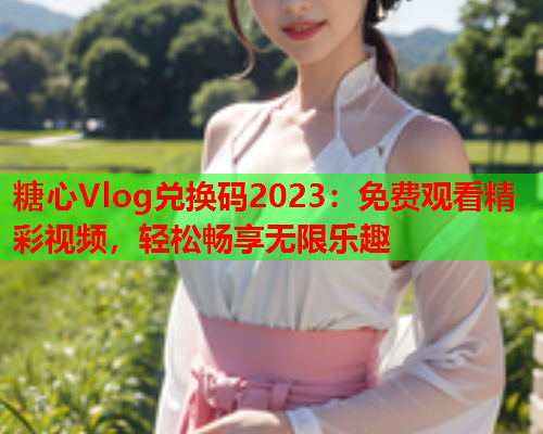 糖心Vlog兑换码2023：免费观看精彩视频，轻松畅享无限乐趣  第1张