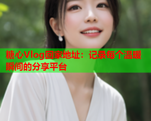 糖心Vlog回家地址：记录每个温暖瞬间的分享平台  第1张