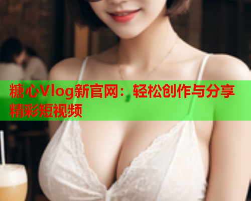 糖心Vlog新官网：轻松创作与分享精彩短视频  第1张