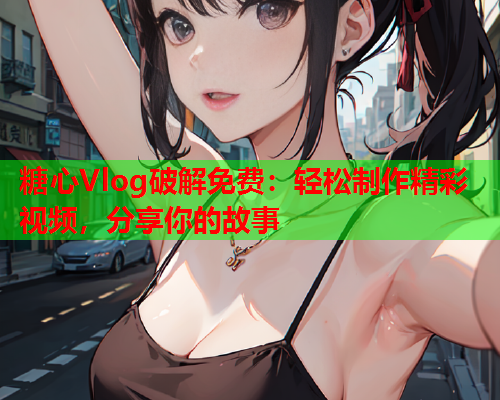 糖心Vlog破解免费：轻松制作精彩视频，分享你的故事  第2张