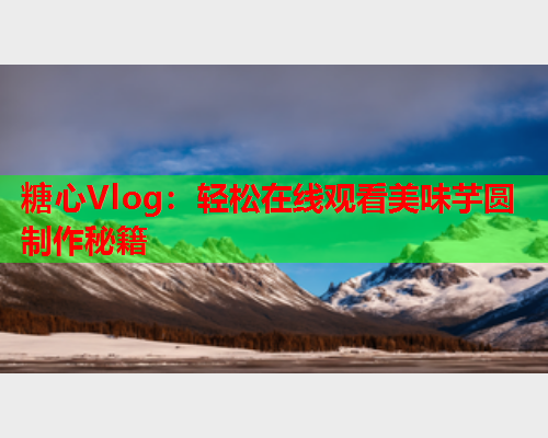 糖心Vlog：轻松在线观看美味芋圆制作秘籍  第1张