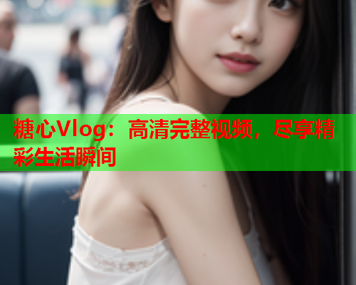 糖心Vlog：高清完整视频，尽享精彩生活瞬间  第1张