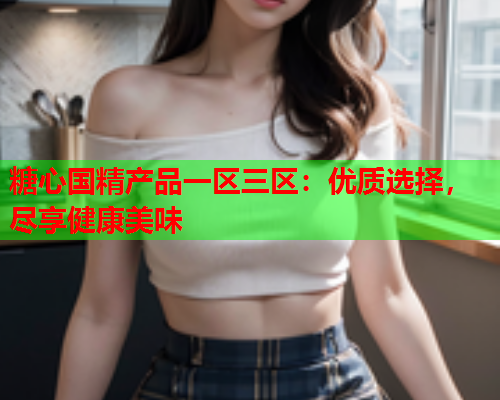 糖心国精产品一区三区：优质选择，尽享健康美味  第1张