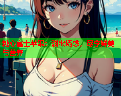 糖心富士苹果：甜蜜诱惑，尽享鲜美与营养  第2张