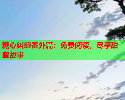 糖心纠缠番外篇：免费阅读，尽享甜蜜故事  第1张