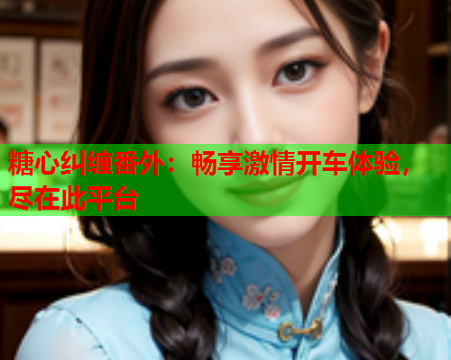 糖心纠缠番外：畅享激情开车体验，尽在此平台  第1张