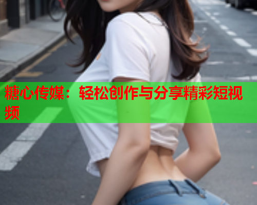 糖心传媒：轻松创作与分享精彩短视频  第1张