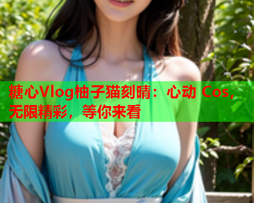 糖心Vlog柚子猫刻晴：心动 Cos，无限精彩，等你来看  第1张