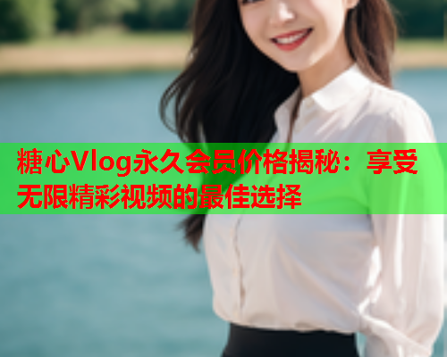糖心Vlog永久会员价格揭秘：享受无限精彩视频的最佳选择  第1张