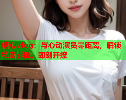 糖心vlog：与心动演员零距离，解锁私密影像，即刻开撩  第1张
