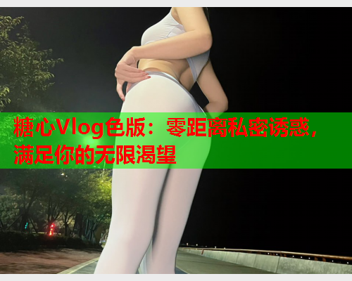 糖心Vlog色版：零距离私密诱惑，满足你的无限渴望  第2张