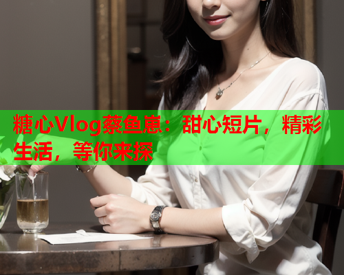 糖心Vlog蔡鱼崽：甜心短片，精彩生活，等你来探  第1张