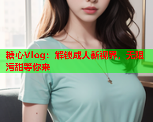 糖心Vlog：解锁成人新视界，无限污甜等你来  第1张