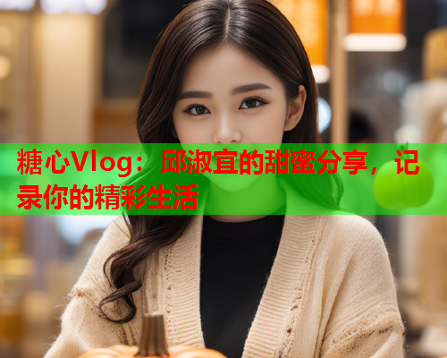 糖心Vlog：邱淑宜的甜蜜分享，记录你的精彩生活  第1张