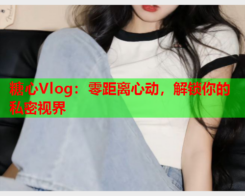 糖心Vlog：零距离心动，解锁你的私密视界  第1张