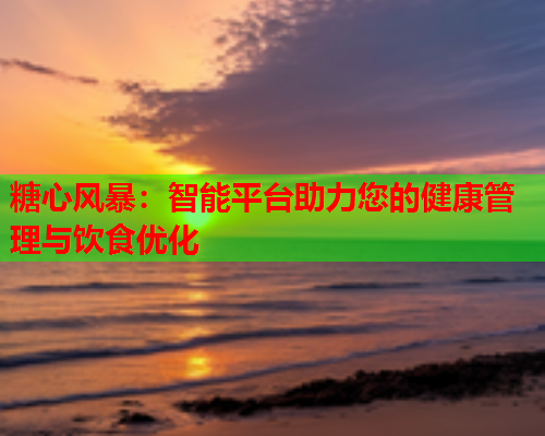 糖心风暴：智能平台助力您的健康管理与饮食优化  第2张
