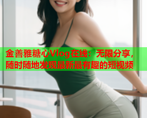 金善雅糖心Vlog在线：无限分享，随时随地发现最新最有趣的短视频  第2张