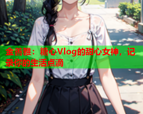 金善雅：糖心Vlog的甜心女神，记录你的生活点滴  第1张