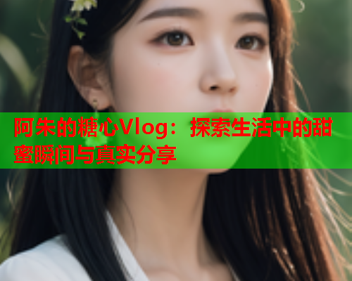 阿朱的糖心Vlog：探索生活中的甜蜜瞬间与真实分享  第1张